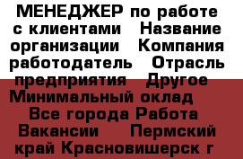 МЕНЕДЖЕР по работе с клиентами › Название организации ­ Компания-работодатель › Отрасль предприятия ­ Другое › Минимальный оклад ­ 1 - Все города Работа » Вакансии   . Пермский край,Красновишерск г.